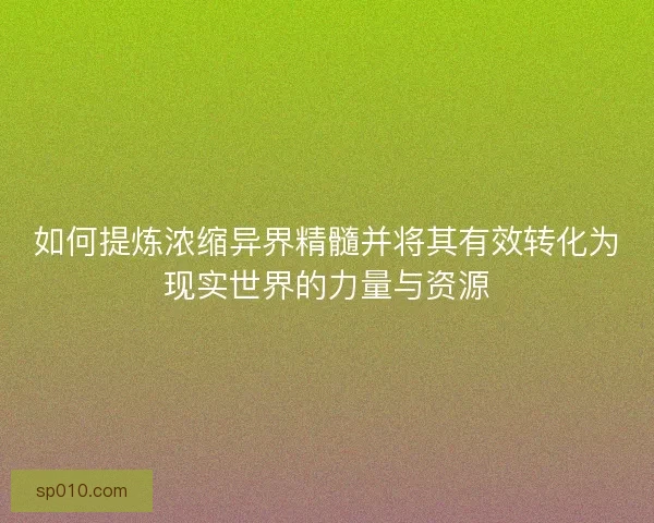 如何提炼浓缩异界精髓并将其有效转化为现实世界的力量与资源