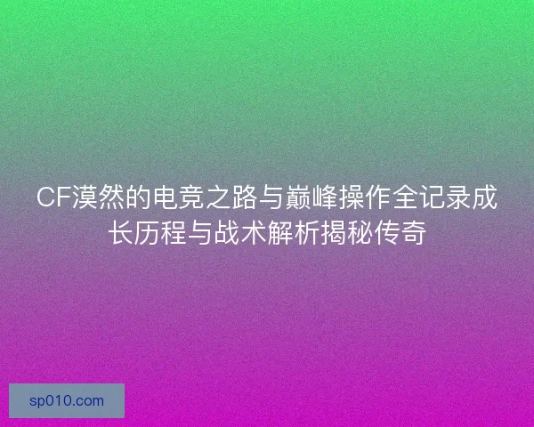 CF漠然的电竞之路与巅峰操作全记录成长历程与战术解析揭秘传奇