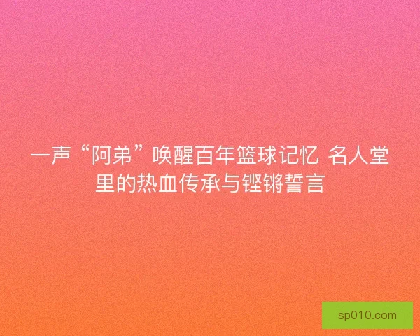 一声 “阿弟” 唤醒百年篮球记忆 名人堂里的热血传承与铿锵誓言
