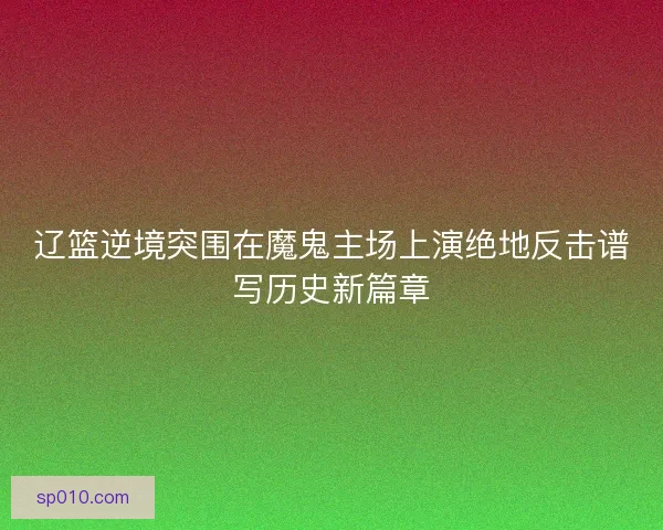 辽篮逆境突围在魔鬼主场上演绝地反击谱写历史新篇章