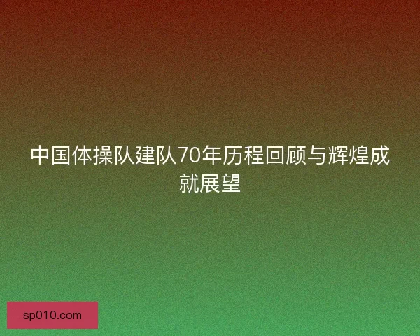 中国体操队建队70年历程回顾与辉煌成就展望