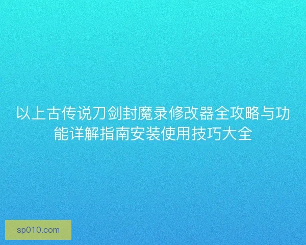 以上古传说刀剑封魔录修改器全攻略与功能详解指南安装使用技巧大全