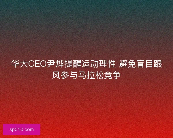 华大CEO尹烨提醒运动理性 避免盲目跟风参与马拉松竞争