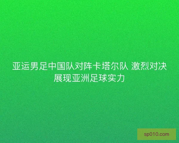 亚运男足中国队对阵卡塔尔队 激烈对决展现亚洲足球实力