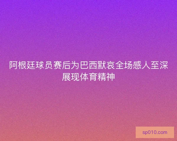 阿根廷球员赛后为巴西默哀全场感人至深展现体育精神