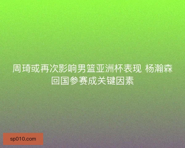 周琦或再次影响男篮亚洲杯表现 杨瀚森回国参赛成关键因素