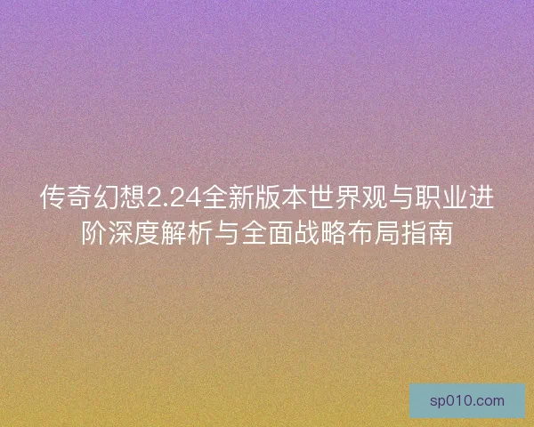 传奇幻想2.24全新版本世界观与职业进阶深度解析与全面战略布局指南