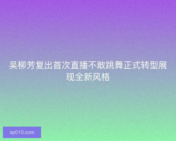 吴柳芳复出首次直播不敢跳舞正式转型展现全新风格