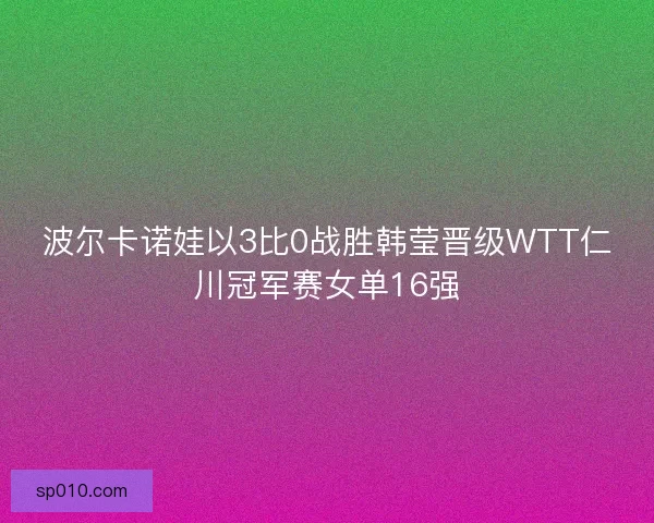 波尔卡诺娃以3比0战胜韩莹晋级WTT仁川冠军赛女单16强