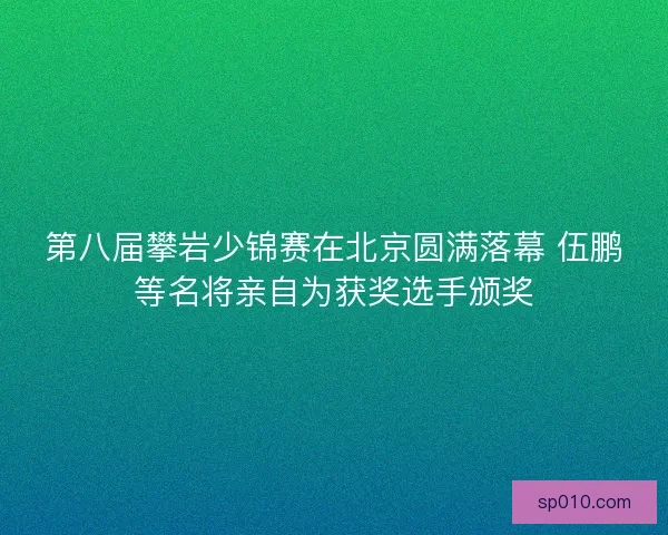 第八届攀岩少锦赛在北京圆满落幕 伍鹏等名将亲自为获奖选手颁奖