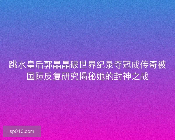 跳水皇后郭晶晶破世界纪录夺冠成传奇被国际反复研究揭秘她的封神之战