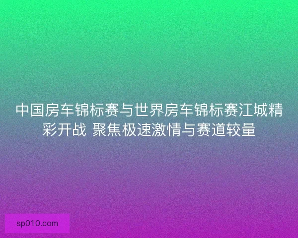 中国房车锦标赛与世界房车锦标赛江城精彩开战 聚焦极速激情与赛道较量