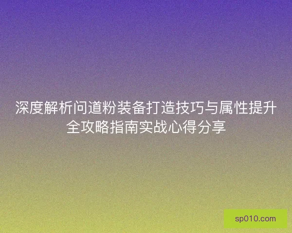 深度解析问道粉装备打造技巧与属性提升全攻略指南实战心得分享