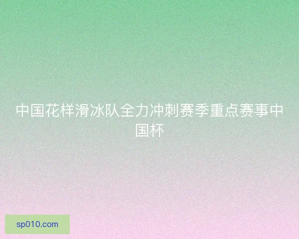 中国花样滑冰队全力冲刺赛季重点赛事中国杯