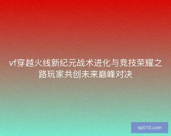 vf穿越火线新纪元战术进化与竞技荣耀之路玩家共创未来巅峰对决